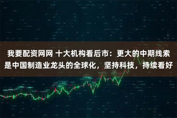 我要配资网网 十大机构看后市：更大的中期线索是中国制造业龙头的全球化，坚持科技，持续看好