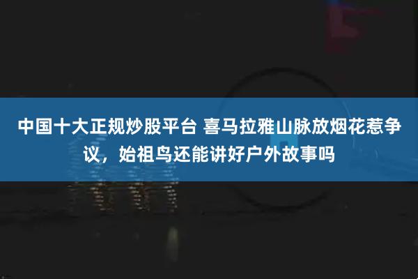 中国十大正规炒股平台 喜马拉雅山脉放烟花惹争议，始祖鸟还能讲好户外故事吗